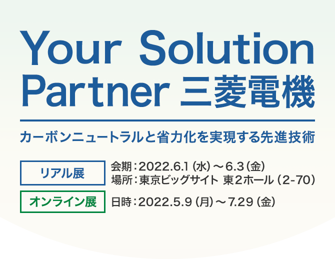 Your Solution Partner 三菱電機 カーボンニュートラルと省力化を実現する先進技術 リアル展 会期：2022.6.1（水）～6.3（金） 場所：東京ビッグサイト 東2ホール（2-70） オンライン展 日時：2022.5.9（月）～7.29（金）