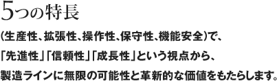 5つの特長（生産性、拡張性、操作性、保守性、機能安全）で、「先進性」「信頼性」「成長性」という視点から、製造ラインに無限の可能性と革新的な価値をもたらします。