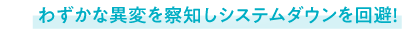 わずかな異変を察知しシステムダウンを回避！