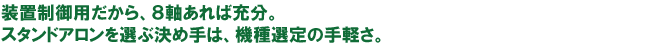 装置制御用だから、8軸あれば充分。スタンドアロンを選ぶ決め手は、機種選定の手軽さ。