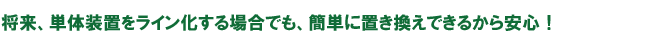 
将来、単体装置をライン化する場合でも、簡単に置き換えできるから安心！