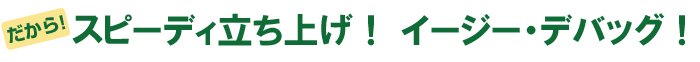 だから、スピーディ立ち上げ！イージー・デバッグ！