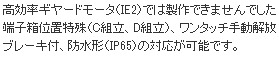 高効率ギヤードモータ（IE2）では製作できませんでした端子箱位置特殊（C組立、D組立）、ワンタッチ手動解放ブレーキ付、防水形（IP65）の対応が可能です。