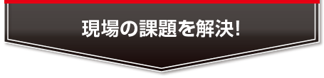 現場の課題を解決！