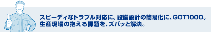 スピーディなトラブル対応に。設備設計の簡易化に、GOT1000。 生産現場の抱える課題を、ズバッと解決。
