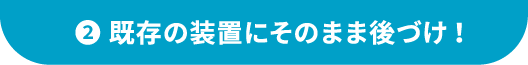 ②既存の装置にそのまま後づけ！