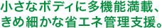 小さなボディに多機能満載、 きめ細かな省エネ管理支援。