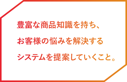 豊富な商品知識を持ち、お客様の悩みを解決するシステムを提案していくこと。