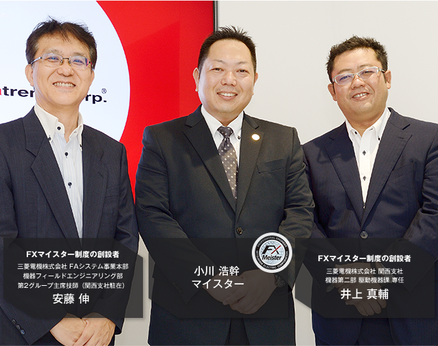 FXマイスター制度の創設者 三菱電機株式会社 FAシステム事業本部 機器フィールドエンジニアリング部 第2グループ主席技師(関西支社駐在)安藤 伸/小川 浩幹マイスター/FXマイスター制度の創設者 三菱電機株式会社 関西支社 機器第二部 駆動機器課 専任 井上 真輔