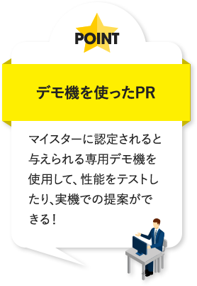 デモ機を使ったPR マイスターに認定されると与えられる専用デモ機を使用して、性能をテストしたり、実機での提案ができる!