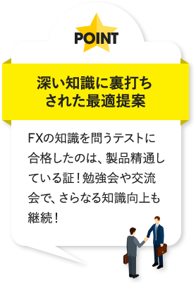 深い知識に裏打ちされた最適提案 FXの知識を問うテストに合格したのは、製品精通している証!勉強会や交流会で、さらなる知識向上も継続!