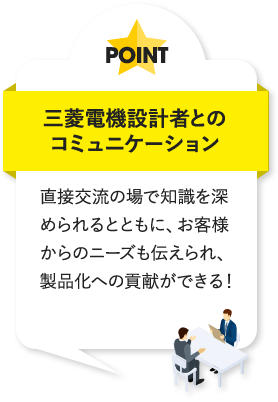三菱電機設計者とのコミュニケーション 直接交流の場で知識を深められるとともに、お客様からのニーズも伝えられ、製品化への貢献ができる!