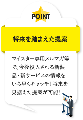 将来を踏まえた提案 マイスター専用メルマガ等で、今後投入される新製品・新サービスの情報をいち早くキャッチ!将来を見据えた提案が可能!