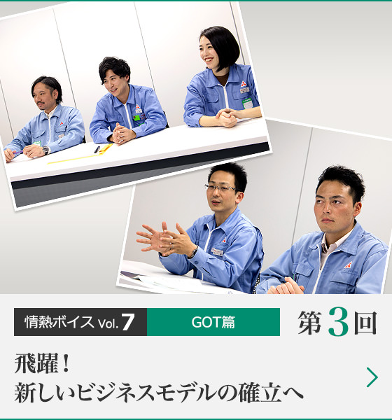情熱ボイス GOT篇 第3回 飛躍!新しいビジネスモデルの確立へ