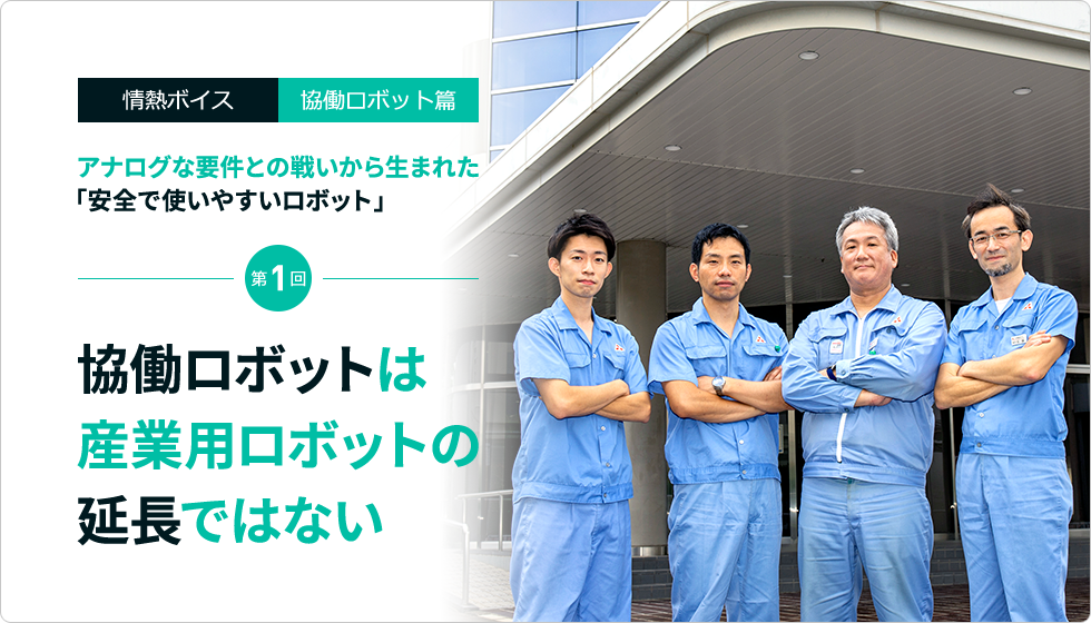 情熱ボイスVol.10  協働ロボット篇 アナログな要件との戦いから生まれた「安全で使いやすいロボット」 第1回　協働ロボットは産業用ロボットの延長ではない