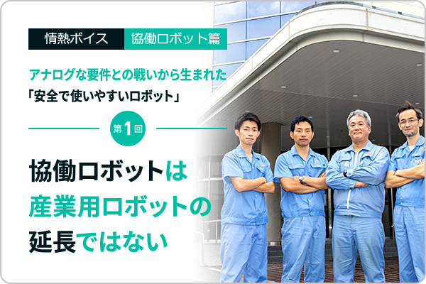 情熱ボイスVol.10  協働ロボット篇 アナログな要件との戦いから生まれた「安全で使いやすいロボット」  第1回　協働ロボットは産業用ロボットの延長ではない
