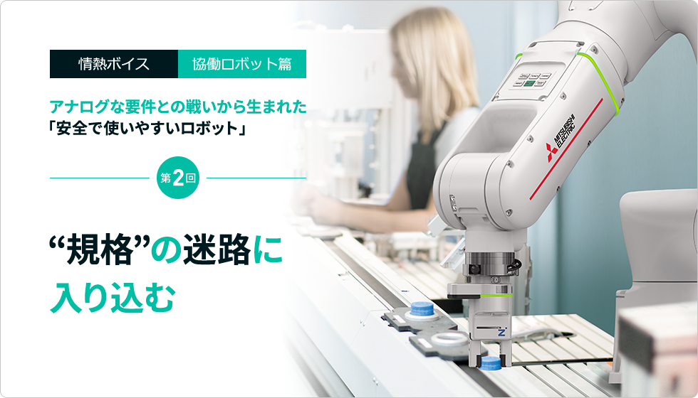 情熱ボイス 協働ロボット篇 アナログな要件との戦いから生まれた「安全で使いやすいロボット」 第2回　“規格”の迷路に入り込む