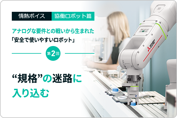 情熱ボイス 協働ロボット篇 アナログな要件との戦いから生まれた「安全で使いやすいロボット」 第2回　“規格”の迷路に入り込む