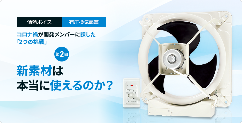 情熱ボイス 有圧換気扇篇 コロナ禍が開発メンバーに課した「2つの挑戦」 第2回　新素材は本当に使えるのか？