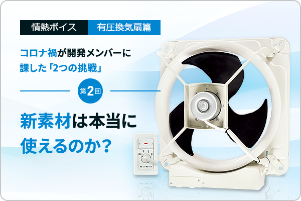 情熱ボイス 有圧換気扇篇 コロナ禍が開発メンバーに課した「2つの挑戦」 第2回　新素材は本当に使えるのか？