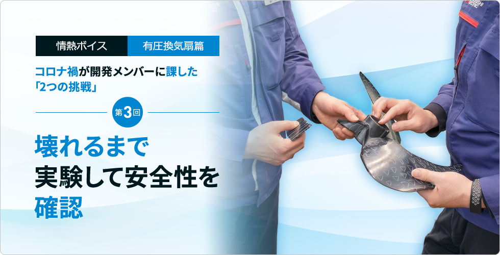 情熱ボイス 有圧換気扇篇 コロナ禍が開発メンバーに課した「2つの挑戦」 第3回　壊れるまで実験して安全性を確認