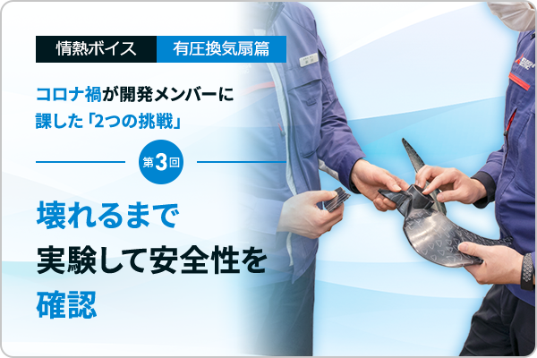 情熱ボイス 有圧換気扇篇 コロナ禍が開発メンバーに課した「2つの挑戦」 第3回　壊れるまで実験して安全性を確認