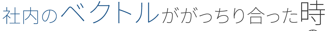 社内のベクトルががっちり合った時の総合力はすごかった