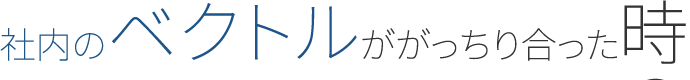 社内のベクトルががっちり合った時の総合力はすごかった