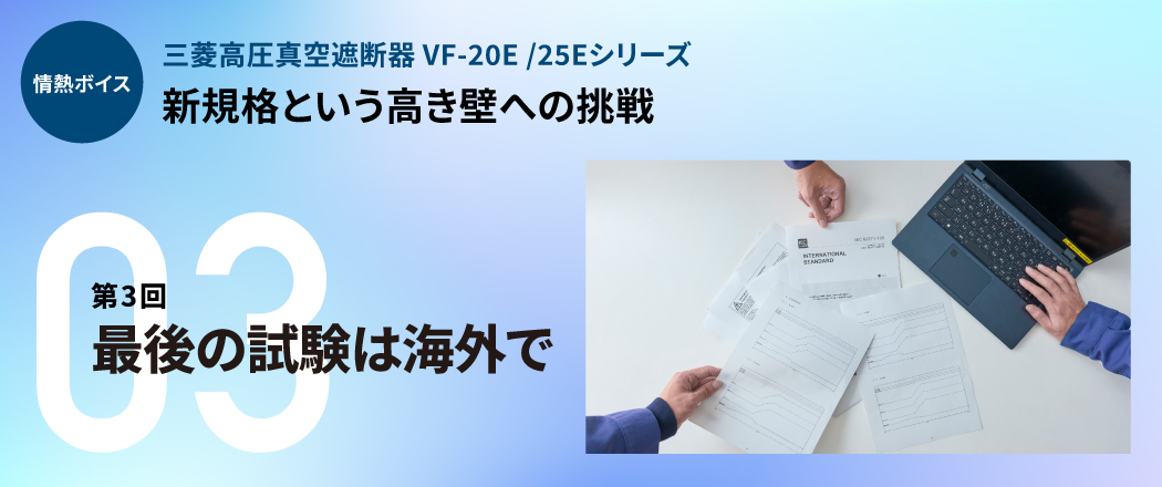 情熱ボイス 三菱高圧真空遮断器 VF-20E/25Eシリーズ 新規格という高き壁への挑戦 第3回最後の試験は海外で