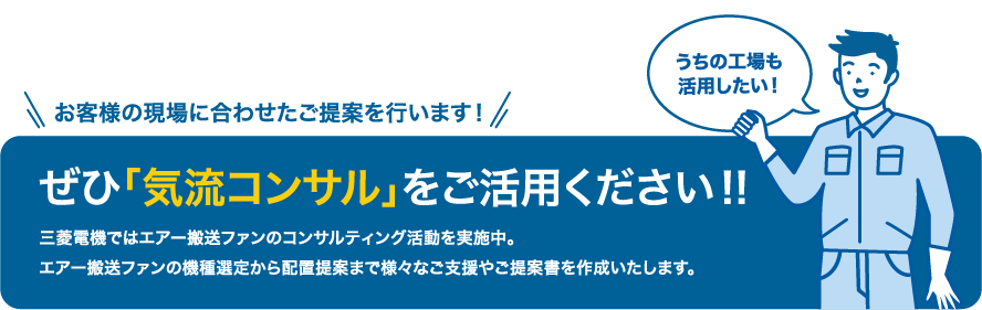 お客様の現場に合わせたご提案を行います！ぜひ「気流コンサル」をご活用ください!!三菱電機ではエアー搬送ファンのコンサルティング活動を実施中。エアー搬送ファンの機種選定から配置提案まで様々なご支援やご提案書を作成いたします。