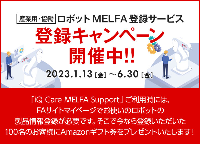 産業用・協働ロボット MELFA登録サービス 登録キャンペーン 開催中!! 2023.1.13［金］～6.30［金］「iQ Care MELFA Support」ご利用時には、FAサイトマイページでお使いのロボットの製品情報登録が必要です。 そこで今なら登録いただいた100名のお客様にAmazonギフト券をプレゼントいたします！