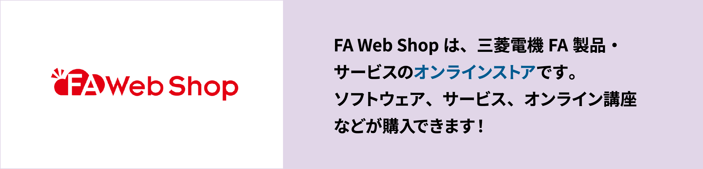 FA Web Shopは、三菱電機FA製品・サービスのオンラインストアです。ソフトウェア、サービス、オンライン講座などが購入できます！