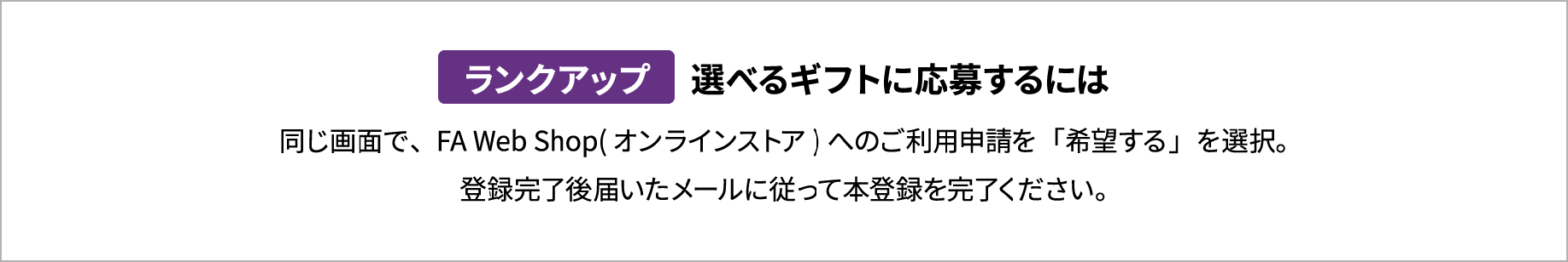 ランクアップ 選べるギフトに応募するには 同じ画面で、FA Web Shop(オンラインストア)へのご利用申請を「希望する」を選択。登録完了後届いたメールに従って本登録を完了ください。