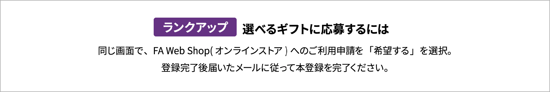 ランクアップ 選べるギフトに応募するには 同じ画面で、FA Web Shop(オンラインストア)へのご利用申請を「希望する」を選択。登録完了後届いたメールに従って本登録を完了ください。
