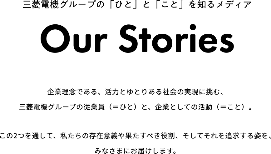 三菱電機グループの「ひと」と「こと」を知るメディア「Our Stories」 企業理念である、活力とゆとりある社会の実現に挑む、三菱電機グループの従業員（＝ひと）と、企業としての活動（＝こと）。この2つを通して、私たちの存在意義や果たすべき役割、そしてそれを追求する姿を、みなさまにお届けします。