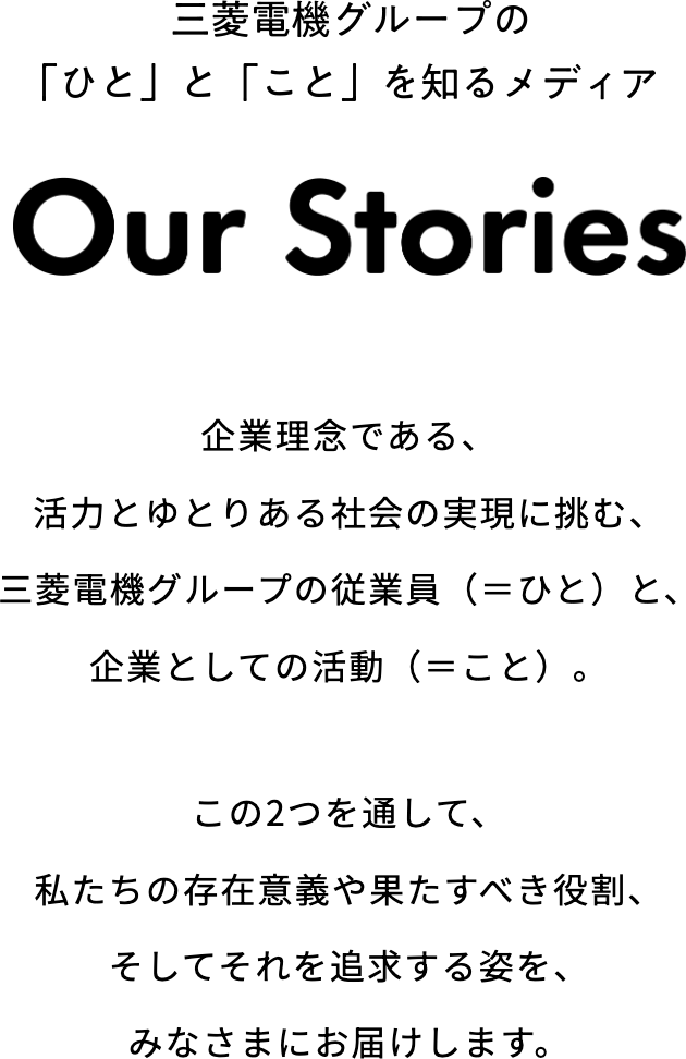 三菱電機グループの「ひと」と「こと」を知るメディア「Our Stories」 企業理念である、活力とゆとりある社会の実現に挑む、三菱電機グループの従業員（＝ひと）と、企業としての活動（＝こと）。この2つを通して、私たちの存在意義や果たすべき役割、そしてそれを追求する姿を、みなさまにお届けします。