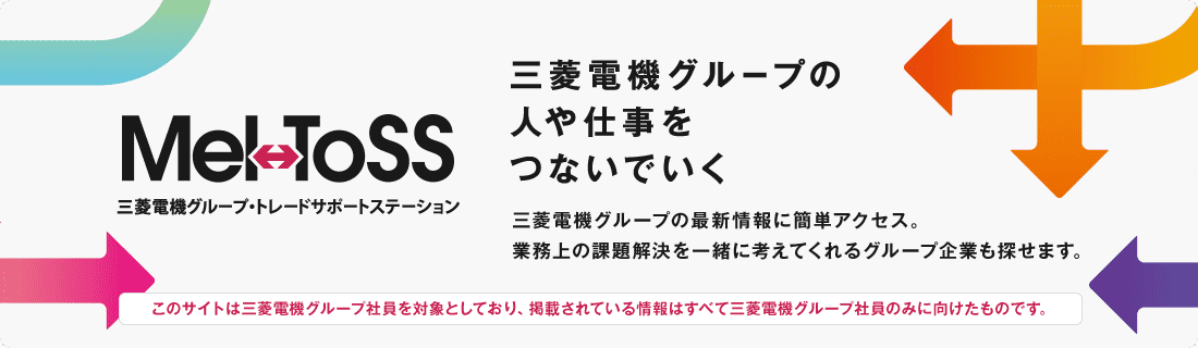 Mel-ToSS 三菱電機グループ・トレードサポートステーション 三菱電機グループの人や仕事をつないでいく 三菱電機グループの最新情報に簡単アクセス。業務上の課題解決を一緒に考えてくれるグループ企業も探せます。 このサイトは三菱電機グループ社員を対象としており、掲載されている情報はすべて三菱電機グループ社員のみに向けたものです。