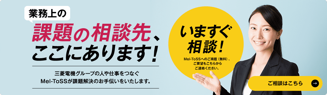 業務上の課題の相談先、ここにあります！ 三菱電機グループの人や仕事をつなぐMel-ToSSが課題解決のお手伝いをいたします。 いますぐ相談！Mel-ToSSへのご掲載（無料）、ご要望もこちらからご連絡ください。 ご相談はこちら