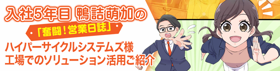 入社5年目 鴨話萌加の「奮闘! 営業日誌」ハイパーサイクルシステムズ様工場でのソリューション活用ご紹介