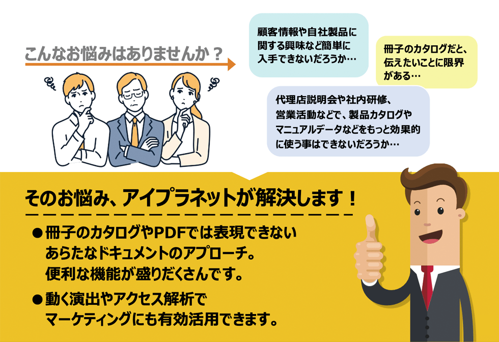 顧客情報や自社製品に関する興味など簡単に入手できないだろうか・冊子のカタログだと、伝えたいことに限界がある・代理店説明会や社内研修、営業活動などで、製品カタログやマニュアルデータなどをもっと効果的に使う事はできないだろうか・そのお悩み、アイプラネットが解決します!