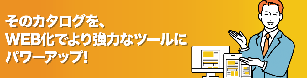 そのカタログを、WEB化でより強力なツールにパワーアップ!
