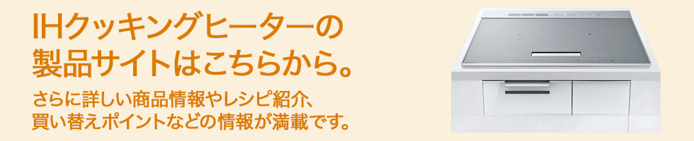 IHクッキングヒーターの製品サイトはこちらから。さらに詳しい商品情報やレシピ紹介、買い替えポイントなどの情報が満載です。