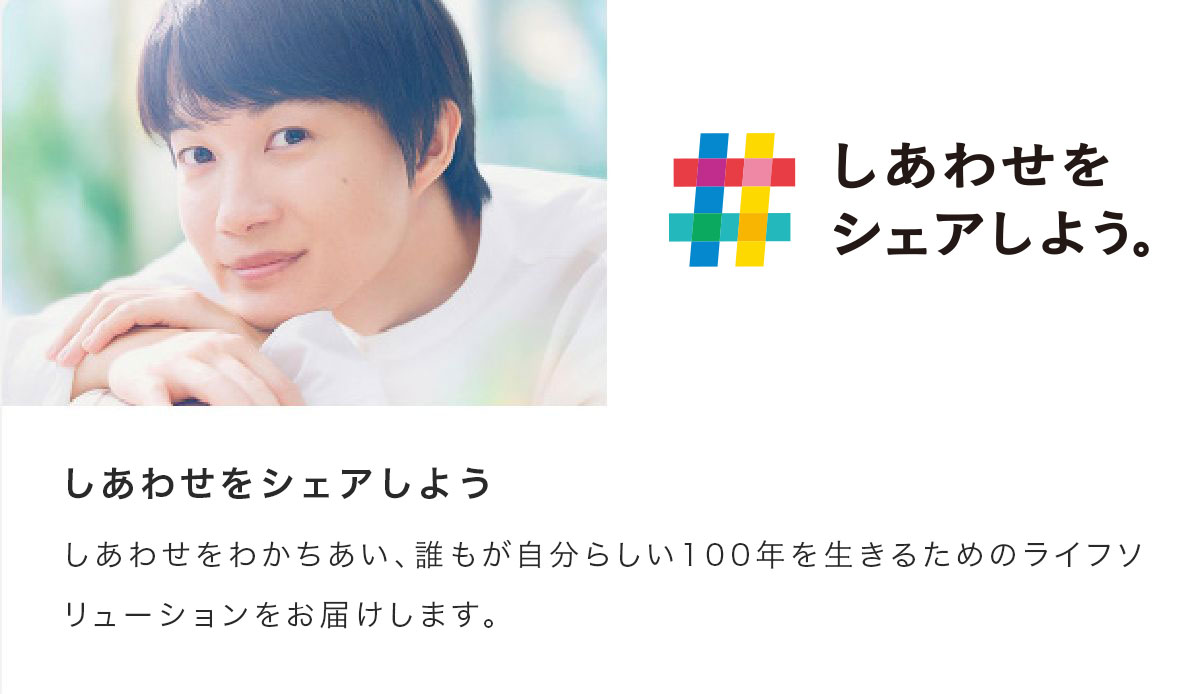 しあわせをシェアしよう。しあわせをわかちあい、誰もが自分らしい100年を生きるためのライフソリューションをお届けします。