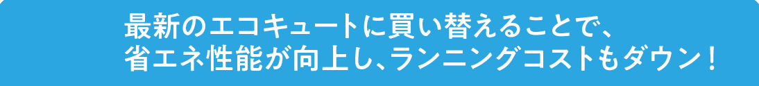 最新のエコキュートに買い替えることで、省エネ性能が向上し、ランニングコストもダウン！