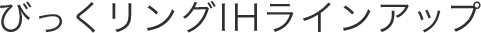 びっくリングIHラインアップ