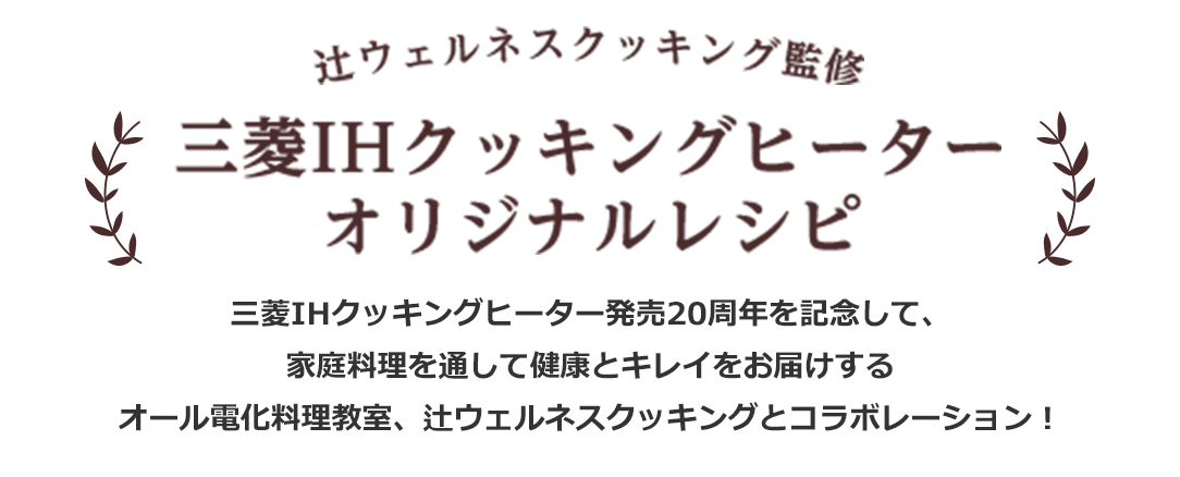 辻ウェルネスクッキング監修 三菱IHクッキングヒーター　オリジナルレシピ 三菱IHクッキングヒーター発売20周年を記念して、家庭料理を通して健康とキレイをお届けするオール電化料理教室、辻ウェルネスクッキングとコラボレーション！