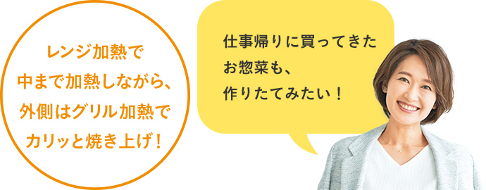 レンジ加熱で中まで加熱しながら、外側はグリル加熱でカリッと焼き上げ！仕事帰りに買ってきたお惣菜も、作りたてみたい！