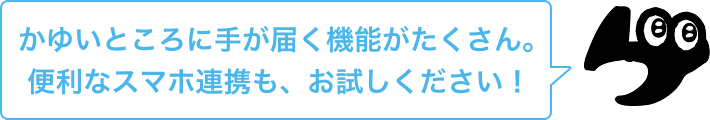 かゆいところに手が届く機能がたくさん。便利なスマホ連携も、お試しください！