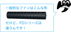 一般的なファンはこんな形。だけど、FDシリーズは違うんです！