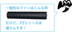 一般的なファンはこんな形。だけど、FZシリーズは違うんです！